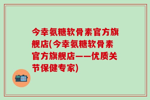 今幸氨糖软骨素官方旗舰店(今幸氨糖软骨素官方旗舰店——优质关节保健专家)