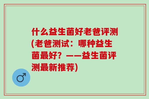什么益生菌好老爸评测(老爸测试：哪种益生菌最好？——益生菌评测最新推荐)
