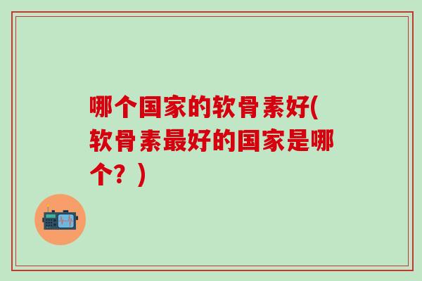 哪个国家的软骨素好(软骨素最好的国家是哪个？)