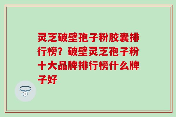 灵芝破壁孢子粉胶囊排行榜？破壁灵芝孢子粉十大品牌排行榜什么牌子好