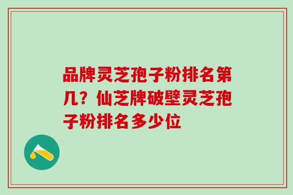 品牌灵芝孢子粉排名第几？仙芝牌破壁灵芝孢子粉排名多少位