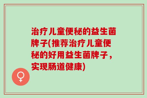 治疗儿童便秘的益生菌牌子(推荐治疗儿童便秘的好用益生菌牌子，实现肠道健康)