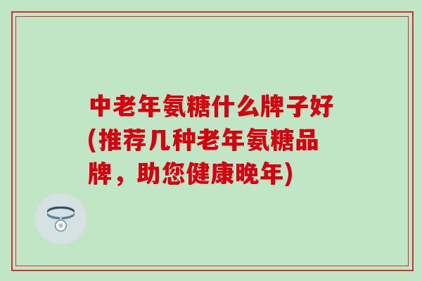 中老年氨糖什么牌子好(推荐几种老年氨糖品牌，助您健康晚年)