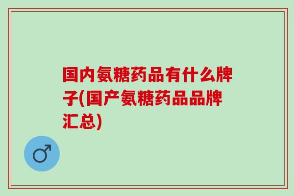 国内氨糖药品有什么牌子(国产氨糖药品品牌汇总)