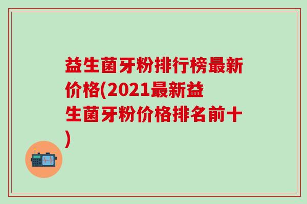 益生菌牙粉排行榜最新价格(2021最新益生菌牙粉价格排名前十)