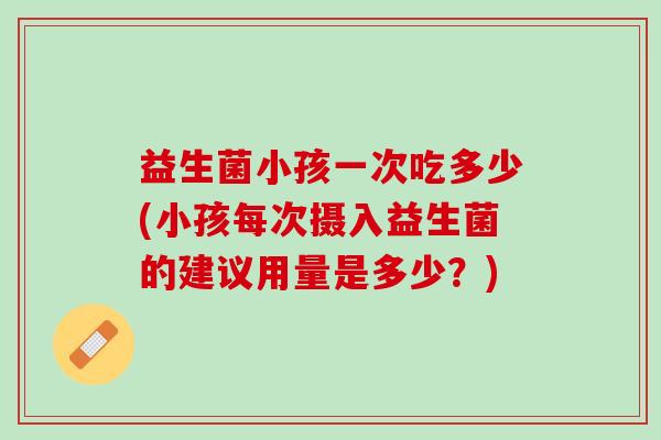 益生菌小孩一次吃多少(小孩每次摄入益生菌的建议用量是多少？)