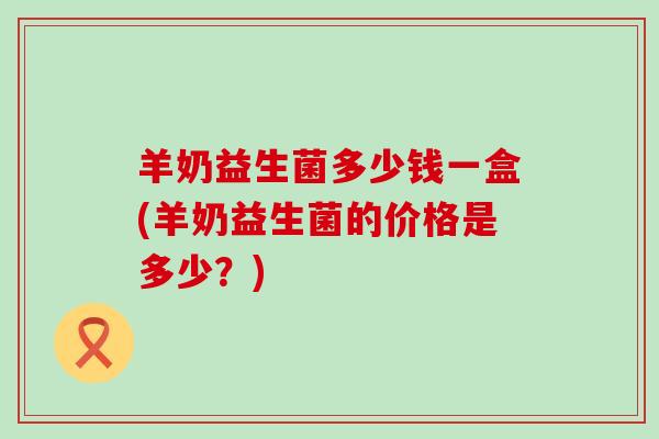 羊奶益生菌多少钱一盒(羊奶益生菌的价格是多少？)