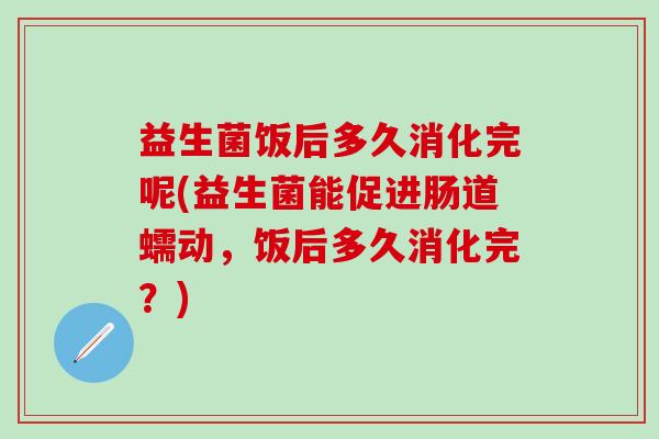 益生菌饭后多久消化完呢(益生菌能促进肠道蠕动，饭后多久消化完？)