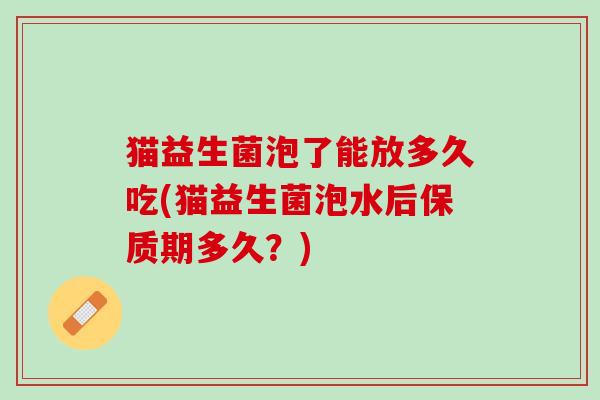 猫益生菌泡了能放多久吃(猫益生菌泡水后保质期多久？)
