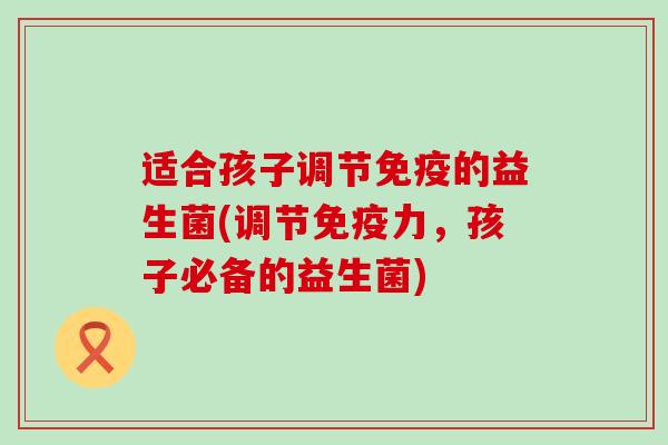 适合孩子调节免疫的益生菌(调节免疫力，孩子必备的益生菌)