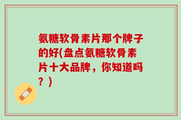 氨糖软骨素片那个牌子的好(盘点氨糖软骨素片十大品牌，你知道吗？)