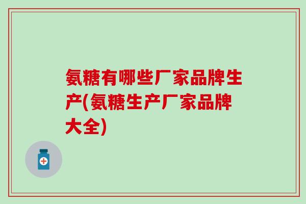 氨糖有哪些厂家品牌生产(氨糖生产厂家品牌大全) 氨糖有哪些厂家品牌生产(氨糖生产厂家品牌大全)