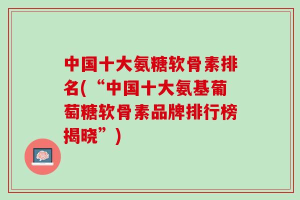 中国十大氨糖软骨素排名(“中国十大氨基葡萄糖软骨素品牌排行榜揭晓”)