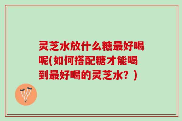 灵芝水放什么糖最好喝呢(如何搭配糖才能喝到最好喝的灵芝水？)