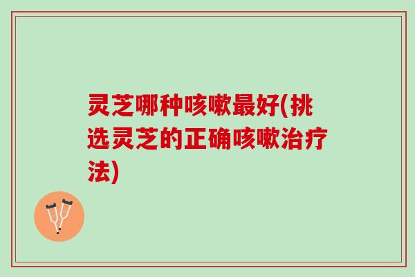 灵芝哪种咳嗽最好(挑选灵芝的正确咳嗽治疗法)