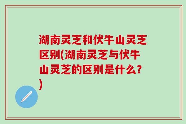 湖南灵芝和伏牛山灵芝区别(湖南灵芝与伏牛山灵芝的区别是什么？)