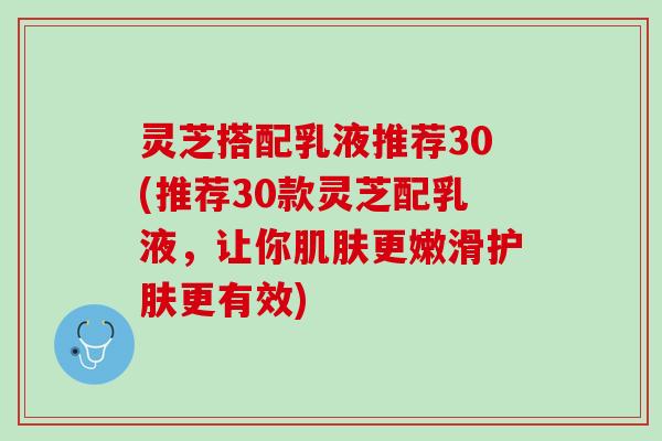 灵芝搭配乳液推荐30(推荐30款灵芝配乳液，让你肌肤更嫩滑护肤更有效)