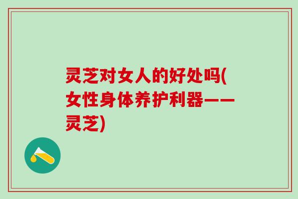 灵芝对女人的好处吗(女性身体养护利器——灵芝)