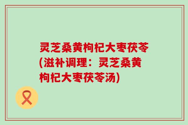 灵芝桑黄枸杞大枣茯苓(滋补调理：灵芝桑黄枸杞大枣茯苓汤)