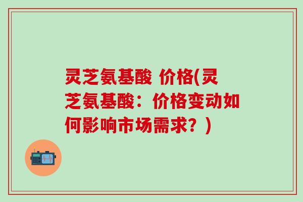灵芝氨基酸 价格(灵芝氨基酸：价格变动如何影响市场需求？)
