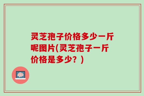 灵芝孢子价格多少一斤呢图片(灵芝孢子一斤价格是多少？)
