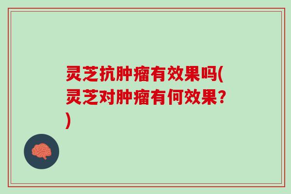 灵芝抗肿瘤有效果吗(灵芝对肿瘤有何效果？)