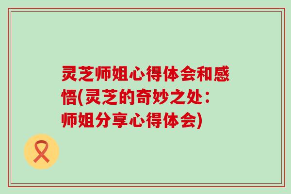 灵芝师姐心得体会和感悟(灵芝的奇妙之处：师姐分享心得体会)