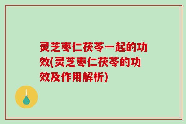 灵芝枣仁茯苓一起的功效(灵芝枣仁茯苓的功效及作用解析)