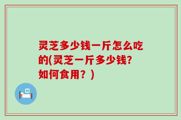 灵芝多少钱一斤怎么吃的(灵芝一斤多少钱？如何食用？)
