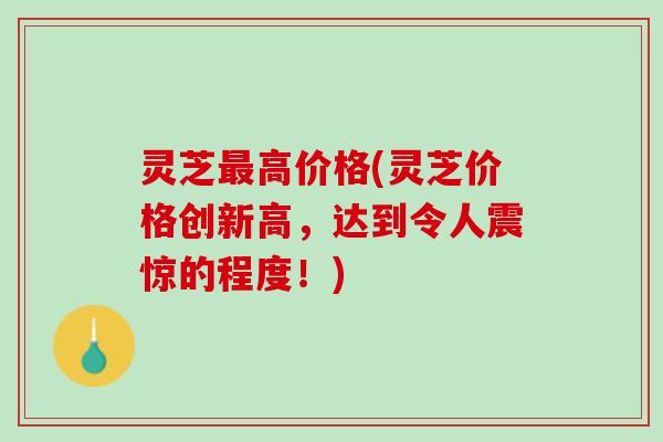 灵芝最高价格(灵芝价格创新高，达到令人震惊的程度！)