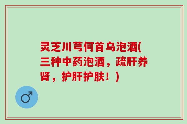 灵芝川芎何首乌泡酒(三种中药泡酒，疏肝养肾，护肝护肤！)