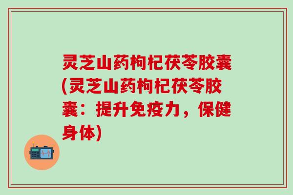 灵芝山药枸杞茯苓胶囊(灵芝山药枸杞茯苓胶囊：提升免疫力，保健身体)