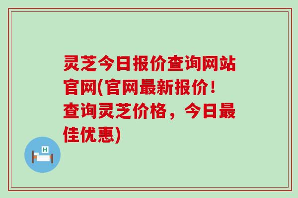 灵芝今日报价查询网站官网(官网最新报价！查询灵芝价格，今日最佳优惠)