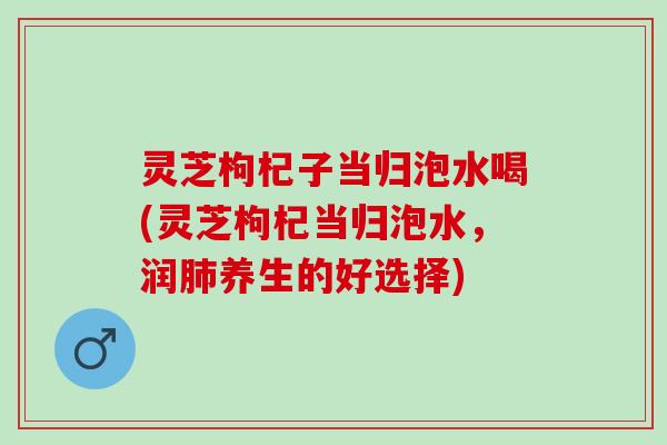 灵芝枸杞子当归泡水喝(灵芝枸杞当归泡水，润肺养生的好选择)