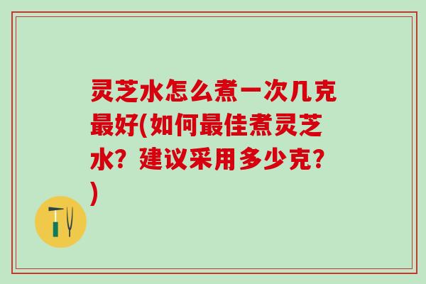 灵芝水怎么煮一次几克最好(如何最佳煮灵芝水？建议采用多少克？)