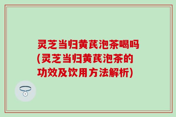 灵芝当归黄芪泡茶喝吗(灵芝当归黄芪泡茶的功效及饮用方法解析)