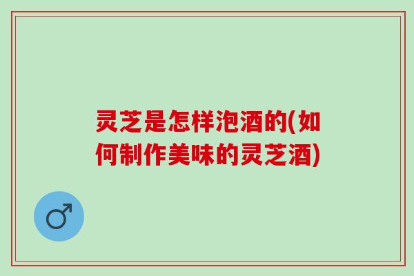 灵芝是怎样泡酒的(如何制作美味的灵芝酒)