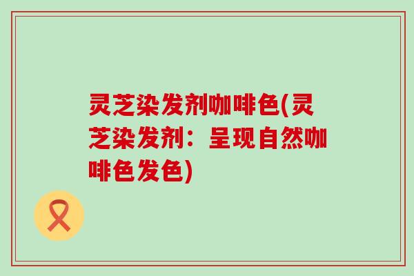 灵芝染发剂咖啡色(灵芝染发剂：呈现自然咖啡色发色)