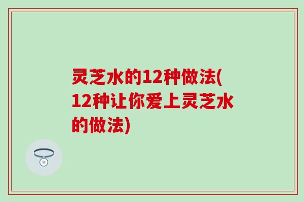 灵芝水的12种做法(12种让你爱上灵芝水的做法)