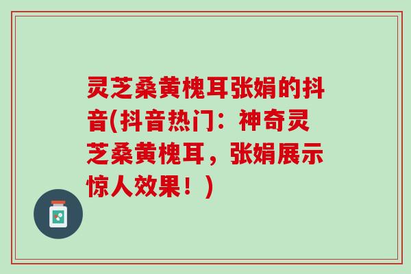 灵芝桑黄槐耳张娟的抖音(抖音热门：神奇灵芝桑黄槐耳，张娟展示惊人效果！)
