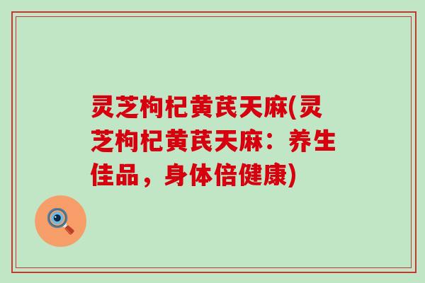 灵芝枸杞黄芪天麻(灵芝枸杞黄芪天麻：养生佳品，身体倍健康)