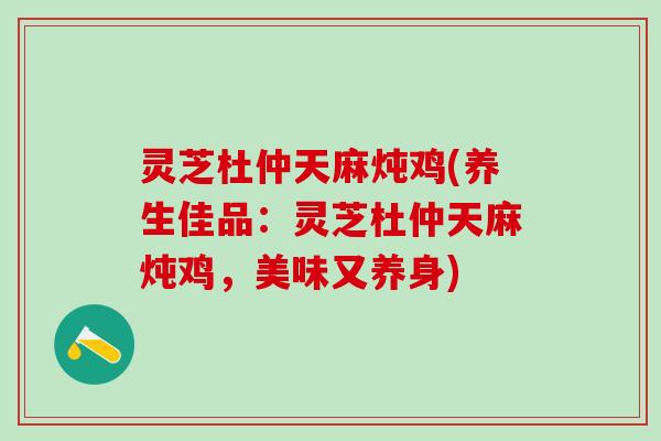 灵芝杜仲天麻炖鸡(养生佳品：灵芝杜仲天麻炖鸡，美味又养身)
