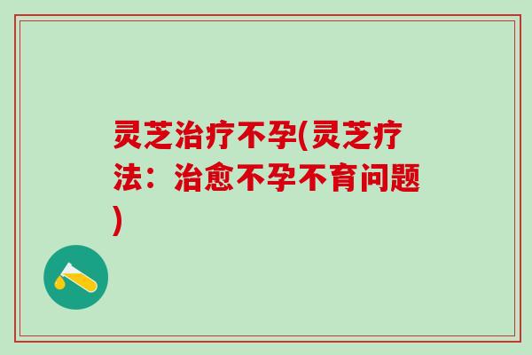 灵芝治疗不孕(灵芝疗法：治愈不孕不育问题)