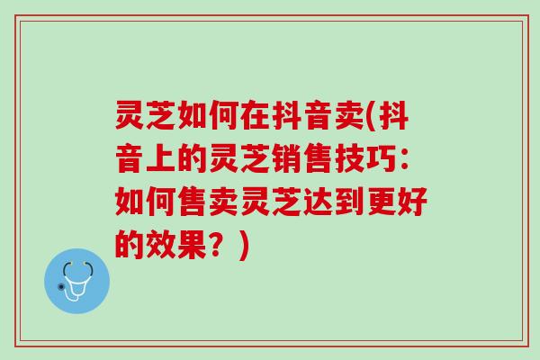 灵芝如何在抖音卖(抖音上的灵芝销售技巧：如何售卖灵芝达到更好的效果？)