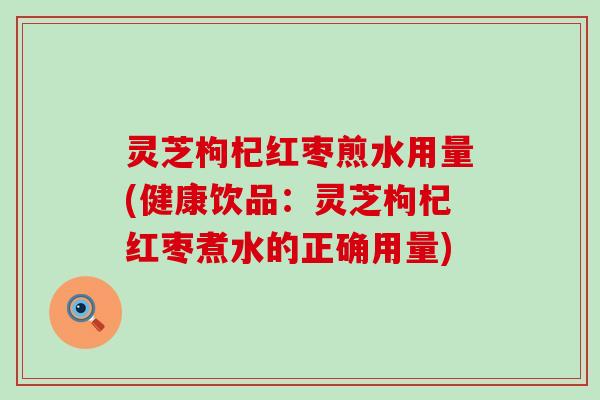 灵芝枸杞红枣煎水用量(健康饮品：灵芝枸杞红枣煮水的正确用量)