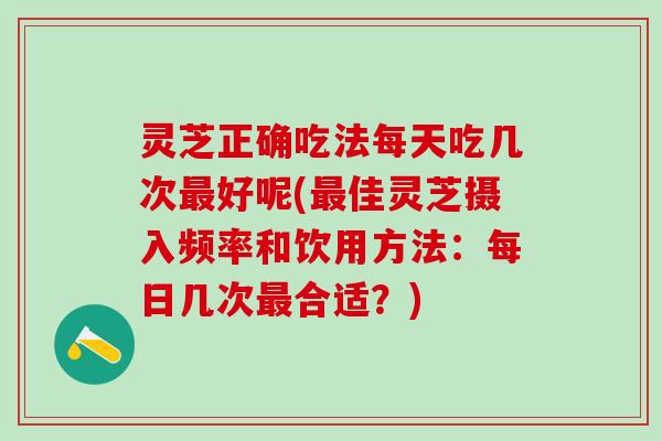 灵芝正确吃法每天吃几次最好呢(最佳灵芝摄入频率和饮用方法：每日几次最合适？)