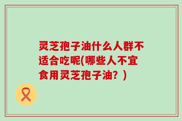 灵芝孢子油什么人群不适合吃呢(哪些人不宜食用灵芝孢子油？)
