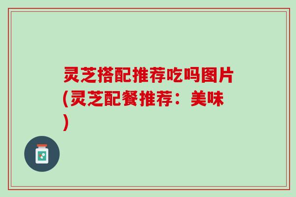 灵芝搭配推荐吃吗图片(灵芝配餐推荐：美味)