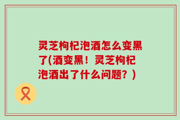 灵芝枸杞泡酒怎么变黑了(酒变黑！灵芝枸杞泡酒出了什么问题？)