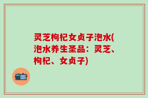 灵芝枸杞女贞子泡水(泡水养生圣品：灵芝、枸杞、女贞子)